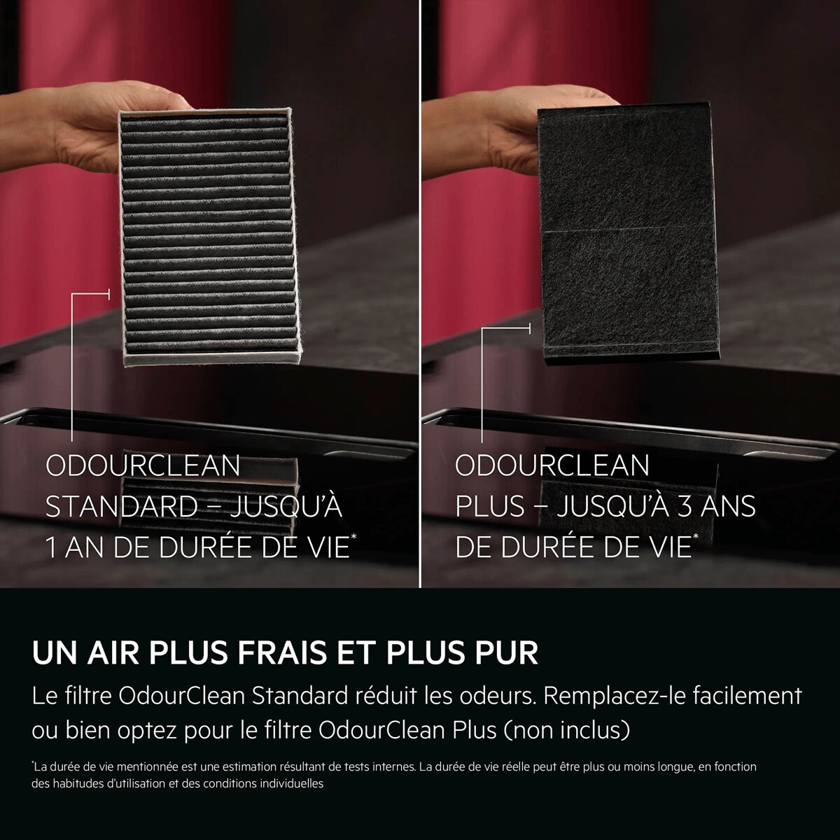 UN AIR PLUS FRAIS ET PLUS PUR
 Le filtre OdourClean Standard réduit les odeurs. Remplacez-le facilement ou passez au filtre Plus.    *La durée de vie mentionnée est une estimation résultant de tests internes. La durée de vie réelle peut être plus ou moins longue, en fonction des habitudes d’utilisation et des conditions individuelles. ODOURCLEAN STANDARD – JUSQU’À 1 AN DE DURÉE DE VIE* ODOURCLEAN PLUS – JUSQU’À 3 ANS DE DURÉE DE VIE*
